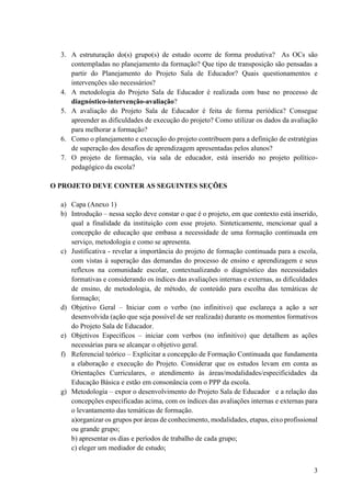 3
3. A estruturação do(s) grupo(s) de estudo ocorre de forma produtiva? As OCs são
contempladas no planejamento da formação? Que tipo de transposição são pensadas a
partir do Planejamento do Projeto Sala de Educador? Quais questionamentos e
intervenções são necessários?
4. A metodologia do Projeto Sala de Educador é realizada com base no processo de
diagnóstico-intervenção-avaliação?
5. A avaliação do Projeto Sala de Educador é feita de forma periódica? Consegue
apreender as dificuldades de execução do projeto? Como utilizar os dados da avaliação
para melhorar a formação?
6. Como o planejamento e execução do projeto contribuem para a definição de estratégias
de superação dos desafios de aprendizagem apresentadas pelos alunos?
7. O projeto de formação, via sala de educador, está inserido no projeto político-
pedagógico da escola?
O PROJETO DEVE CONTER AS SEGUINTES SEÇÕES
a) Capa (Anexo 1)
b) Introdução – nessa seção deve constar o que é o projeto, em que contexto está inserido,
qual a finalidade da instituição com esse projeto. Sinteticamente, mencionar qual a
concepção de educação que embasa a necessidade de uma formação continuada em
serviço, metodologia e como se apresenta.
c) Justificativa - revelar a importância do projeto de formação continuada para a escola,
com vistas à superação das demandas do processo de ensino e aprendizagem e seus
reflexos na comunidade escolar, contextualizando o diagnóstico das necessidades
formativas e considerando os índices das avaliações internas e externas, as dificuldades
de ensino, de metodologia, de método, de conteúdo para escolha das temáticas de
formação;
d) Objetivo Geral – Iniciar com o verbo (no infinitivo) que esclareça a ação a ser
desenvolvida (ação que seja possível de ser realizada) durante os momentos formativos
do Projeto Sala de Educador.
e) Objetivos Específicos – iniciar com verbos (no infinitivo) que detalhem as ações
necessárias para se alcançar o objetivo geral.
f) Referencial teórico – Explicitar a concepção de Formação Continuada que fundamenta
a elaboração e execução do Projeto. Considerar que os estudos levam em conta as
Orientações Curriculares, o atendimento às áreas/modalidades/especificidades da
Educação Básica e estão em consonância com o PPP da escola.
g) Metodologia – expor o desenvolvimento do Projeto Sala de Educador e a relação das
concepções especificadas acima, com os índices das avaliações internas e externas para
o levantamento das temáticas de formação.
a)organizar os grupos por áreas de conhecimento, modalidades, etapas, eixo profissional
ou grande grupo;
b) apresentar os dias e períodos de trabalho de cada grupo;
c) eleger um mediador de estudo;
 