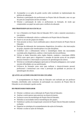6
● Acompanhar se as ações da gestão escolar estão resultando na implementação das
políticas de educação;
● Monitorar a participação dos profissionais no Projeto Sala de Educador, uma vez que
faz parte do cumprimento da hora atividade;
● Orientar a participação de todos os profissionais na formação, de modo que
compreendam seu papel nas ações para a melhoria da educação.
DOS PROFISSIONAIS DAS ESCOLAS
● Ler o Orientativo do Projeto Sala de Educador 2015 e todo o material concernente a
esse projeto;
● Contribuir na elaboração coletiva e colaborativa do Projeto Sala de Educador;
● Inserir-se em um dos grupos de estudos;
● Estar presente na hora e local combinados para o desenvolvimento do Projeto Sala de
Educador;
● Participar da elaboração dos instrumentos diagnósticos, da análise e das intervenções
do grupo, enquanto ação interdisciplinar e/ou ação disciplinar;
● Contribuir com o embasamento teórico e metodológico diante das necessidades
suscitadas pelos diagnósticos, análises e intervenções dos/nos problemas;
● Utilizar os dados fornecidos pelos órgãos federais, estaduais e municipais (IDEB,
SIGA) como apoio para o diagnóstico e tomadas de decisão acerca de seu próprio
processo formativo e intervenções no processo de aprendizagem dos alunos;
● Solicitar ao coordenador pedagógico apoio para as formações pedagógicas, caso o grupo
encontre dificuldades em sua autoformação.
● Utilizar-se da formação como meio para melhorar o desenvolvimento pessoal,
profissional e institucional com vistas à promoção da qualidade no processo de
aprendizagem dos alunos.
QUANTO AO ACOMPANHAMENTO DO CEFAPRO
O acompanhamento do Projeto Sala de Educador será realizado por um professor
formador, distribuídos entre momentos de participação nos encontros do Projeto Sala de
Educador ou em orientação à gestão escolar.
DO PROFESSOR FORMADOR
● Orientar e colaborar com a elaboração do Projeto Sala de Educador;
● Analisar e emitir parecer para autorizar seu desenvolvimento;
● Esclarecer acerca da metodologia do Projeto Sala de Educador;
● Subsidiar as necessidades teórico-metodológicas dos grupos;
● Estabelecer a prática da reorganização semestral do Projeto Sala de Educador mediante
avaliação;
● Organizar as estratégias de acompanhamento das ações de formação;
● Orientar e avaliar as ações de formação;
 