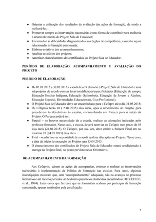 7
● Orientar a utilização dos resultados da avaliação das ações de formação, de modo a
melhorá-las;
● Promover sempre as intervenções necessárias como forma de contribuir para melhoria
e desenvolvimento do Projeto Sala de Educador;
● Encaminhar as dificuldades diagnosticadas aos órgãos de competência, caso não sejam
relacionadas à formação continuada;
● Elaborar relatório dos acompanhamentos;
● Analisar relatórios dos projetos;
● Autorizar chancelamento dos certificados do Projeto Sala de Educador.
PERÍODO DE ELABORAÇÃO, ACOMPANHAMENTO E AVALIAÇÃO DO
PROJETO
PERÍODO DE ELABORAÇÃO
● De 02.03.2015 a 30.03.2015 a escola deverá elaborar o Projeto Sala de Educador e seus
subprojetos de acordo com as áreas/modalidades/especificidades (Educação do campo,
Educação Escolar Indígena, Educação Quilombola, Educação de Jovens e Adultos,
Educação Especial, Diversidades Educacionais, Eixo Profissional);
● O Projeto Sala de Educador deve ser encaminhado para o Cefapro até o dia 31.03.2015;
● Os Cefapros terão 10 (15.04.2015) dias úteis, após o recebimento do Projeto, para
procederem às devolutivas às escolas, encaminhando um Parecer para o início do
Projeto. O Parecer poderá ser:
● Parcial − se houver necessidade de a escola, realizar as alterações indicadas pelo
professor formador. Neste caso, a escola, deverá reenviar ao Cefapro num prazo de 05
dias úteis (24.04.2015). O Cefapro, por sua vez, deve emitir o Parecer Final em no
máximo 05 (04.05.2015) dias úteis.
● Final – se não houver necessidade de a escola realizar alterações no Projeto. Nesse caso,
a data de início de execução do Projeto será 15.04.2015.
● O chancelamento dos certificados do Projeto Sala de Educador estará condicionado à
entrega do Projeto final, no prazo previsto nesse Orientativo.
DO ACOMPANHAMENTO DA FORMAÇÃO
Aos Cefapros, cabem as ações de acompanhar, orientar e realizar as intervenções
necessárias à implementação da Política de Formação nas escolas. Para tanto, algumas
investigações mostram que, sem “acompanhamento” adequado, não há avanços no processo
formativo e até mesmo períodos de desânimo perante os obstáculos encontrados (DE KETELE,
et al., 1994). Fatos esses que faz com que os formandos acabem por participar da formação
continuada, apenas motivados pela certificação.
 