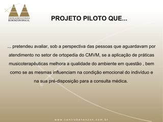 PROJETO PILOTO QUE...
... pretendeu avaliar, sob a perspectiva das pessoas que aguardavam por
atendimento no setor de ortopedia do CMVM, se a aplicação de práticas
musicoterapêuticas melhora a qualidade do ambiente em questão , bem
como se as mesmas influenciam na condição emocional do indivíduo e
na sua pré-disposição para a consulta médica.
 