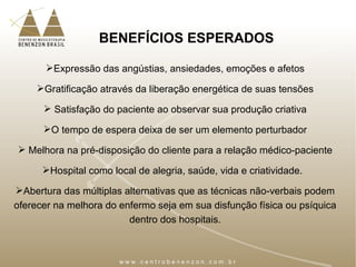 BENEFÍCIOS ESPERADOS
Expressão das angústias, ansiedades, emoções e afetos
Gratificação através da liberação energética de suas tensões
 Satisfação do paciente ao observar sua produção criativa
O tempo de espera deixa de ser um elemento perturbador
 Melhora na pré-disposição do cliente para a relação médico-paciente
Hospital como local de alegria, saúde, vida e criatividade.
Abertura das múltiplas alternativas que as técnicas não-verbais podem
oferecer na melhora do enfermo seja em sua disfunção física ou psíquica
dentro dos hospitais.
 