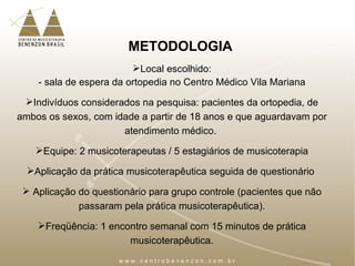 METODOLOGIA
Local escolhido:
- sala de espera da ortopedia no Centro Médico Vila Mariana
Indivíduos considerados na pesquisa: pacientes da ortopedia, de
ambos os sexos, com idade a partir de 18 anos e que aguardavam por
atendimento médico.
Equipe: 2 musicoterapeutas / 5 estagiários de musicoterapia
Aplicação da prática musicoterapêutica seguida de questionário
 Aplicação do questionário para grupo controle (pacientes que não
passaram pela prática musicoterapêutica).
Freqüência: 1 encontro semanal com 15 minutos de prática
musicoterapêutica.
 