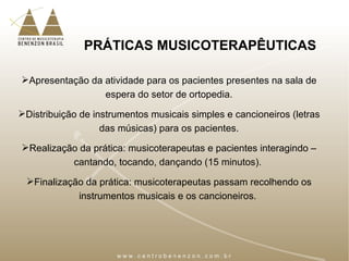 PRÁTICAS MUSICOTERAPÊUTICAS
Apresentação da atividade para os pacientes presentes na sala de
espera do setor de ortopedia.
Distribuição de instrumentos musicais simples e cancioneiros (letras
das músicas) para os pacientes.
Realização da prática: musicoterapeutas e pacientes interagindo –
cantando, tocando, dançando (15 minutos).
Finalização da prática: musicoterapeutas passam recolhendo os
instrumentos musicais e os cancioneiros.
 
