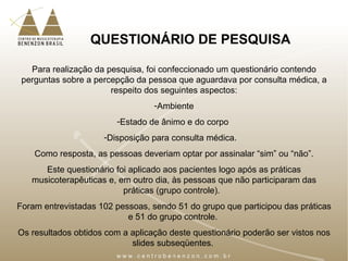 QUESTIONÁRIO DE PESQUISA
Para realização da pesquisa, foi confeccionado um questionário contendo
perguntas sobre a percepção da pessoa que aguardava por consulta médica, a
respeito dos seguintes aspectos:
-Ambiente
-Estado de ânimo e do corpo
-Disposição para consulta médica.
Como resposta, as pessoas deveriam optar por assinalar “sim” ou “não”.
Este questionário foi aplicado aos pacientes logo após as práticas
musicoterapêuticas e, em outro dia, às pessoas que não participaram das
práticas (grupo controle).
Foram entrevistadas 102 pessoas, sendo 51 do grupo que participou das práticas
e 51 do grupo controle.
Os resultados obtidos com a aplicação deste questionário poderão ser vistos nos
slides subseqüentes.
 