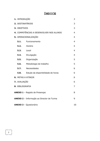 2
ÍNDICE
1. INTRODUÇÃO 3
2. DESTINATÁRIOS 3
3. OBJETIVOS 3
4. COMPETÊNCIAS A DESENVOLVER NOS ALUNOS 4
5. OPERACIONALIZAÇÃO 4
5.1. Funcionamento 4
5.2. Horário 4
5.3. Local 4
5.4. Divulgação 4
5.5. Organização 5
5.6. Metodologia de trabalho 5
5.7. Necessidades 6
5.8. Estudo da disponibilidade de horas 6
6. METAS A ATINGIR 6
7. AVALIAÇÃO 6
8. BIBLIOGRAFIA 7
ANEXO 1 – Registo de Presenças 8
ANEXO 2 – Informação ao Director de Turma 9
ANEXO 3 – Questionário 10
 