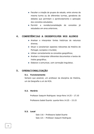 4
Facultar a criação de grupos de estudo, entre alunos da
mesma turma ou de diferentes turmas, geradores de
debates que permitam o aprofundamento e aplicação
dos conceitos estudados;
Permitir a revisão/consolidação de conceitos já
estudados em anos anteriores.
4. COMPETÊNCIAS A DESENVOLVER NOS ALUNOS
Analisar e interpretar fontes históricas de natureza
diversa;
Situar e caracterizar aspectos relevantes da História de
Portugal, europeia e mundial;
Utilizar correctamente os conceitos geográficos;
Analisar e interpretar diferentes documentos e textos de
índole geográfica;
Elaborar e comunicar, com correcção linguística.
5. OPERACIONALIZAÇÃO
5.1. Funcionamento
Sempre que possível, um professor da disciplina de História,
um de Geografia e um de HCA.
5.2. Horário
Professor Joaquim Rodrigues: terça-feira 14.25 – 17.10
Professora Isabel Duarte: quarta-feira 14.25 – 15.15
5.3. Local
Sala 116 – Professora Isabel Duarte
Sala 121 – Professor Joaquim Rodrigues
 