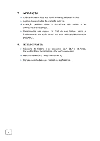 7
7. AVALIAÇÃO
Análise dos resultados dos alunos que frequentaram o apoio.
Análise dos resultados da avaliação externa.
Avaliação periódica sobre a assiduidade dos alunos e as
actividades desenvolvidas.
Questionários aos alunos, no final do ano lectivo, sobre o
funcionamento do apoio tendo em vista melhoria/reformulação
(ANEXO 3).
8. BIBLIOGRAFIA
Programa de História e de Geografia, 10.º, 11.º e 12.ºanos,
Cursos Científico-Humanísticos e Cursos Tecnológicos;
Manuais de História, Geografia e de HCA;
Obras aconselhadas pelos respectivos professores.
 