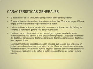 CARACTERISTICAS GENERALES
•   El acceso debe de ser único, tanto para pacientes como para el personal.
•   El espacio de esta sala requiere dimensiones mínimas de 4.05m de ancho por 5.00m de
    largo y 2.80m de altura libre de piso terminado a plafón.
•   La iluminación en el área de trabajo debe contar con una lámpara sencilla de luz y sin
    sombra y la iluminación general será de tipo fluorescente
•   Las tomas para corriente eléctrica, succión, oxigeno y gases se deberán ubicar
    estratégicamente para permitir la libre circulación del personal. Las salidas deben estar
    de dos tomas para oxigeno, dos tomas para vacío, dos tomas para succión, dos tomas
    para oxigeno nitroso.
•   Los requerimientos de acabados deben ser: en pisos, que sean de fácil limpieza y sin
    juntas, con zoclo sanitario hasta una altura de 10 a 15 cm; los revestimientos en muros
    deben ser lavables, con el menor numero de juntas posibles, con esquinas redondeadas
    y terminando hasta el nivel del plafón; el plafón debe ser blanco, sin juntas y textura
    lavable.
 