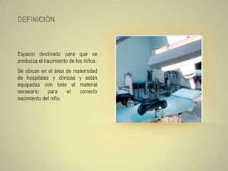 DEFINICIÓN



Espacio destinado para que se
produzca el nacimiento de los niños.
Se ubican en el área de maternidad
de hospitales y clínicas y están
equipadas con todo el material
necesario    para    el   correcto
nacimiento del niño.
 