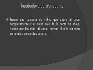 Incubadora de transporte.

   Tienen una cubierta de vidrio que cubre al bebé
    completamente y el calor sale de la parte de abajo.
    Suelen ser las más utilizadas porque el niño no está
    sometido a corrientes de aire.
 