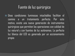 Fuente de luz quirúrgica
   Unas condiciones luminosas intachables facilitan el
    camino a un tratamiento perfecto. Por este
    motivo, existe una nueva generación de instrumentos
    quirúrgicos que permiten las operaciones con calidad de
    luz natural y con fuentes de luz autónomas. La perfecta
    luz blanca del LED es generada por un accionamiento
    propio
 