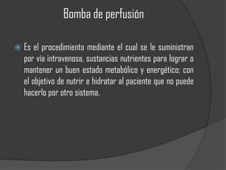 Bomba de perfusión

   Es el procedimiento mediante el cual se le suministran
    por vía intravenosa, sustancias nutrientes para lograr o
    mantener un buen estado metabólico y energético; con
    el objetivo de nutrir e hidratar al paciente que no puede
    hacerlo por otro sistema.
 