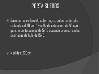 PORTA SUEROS

   Base de fierro fundido color negro, columna de tubo
    redondo cal. 18 de 1”, varilla de extensión de ½” con
    gancho porta sueros de 5/16 acabado cromo, ruedas
    cromadas de hule de 15/8.



   Medidas: 220cm
 