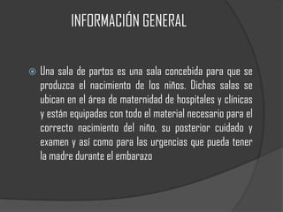 INFORMACIÓN GENERAL


   Una sala de partos es una sala concebida para que se
    produzca el nacimiento de los niños. Dichas salas se
    ubican en el área de maternidad de hospitales y clínicas
    y están equipadas con todo el material necesario para el
    correcto nacimiento del niño, su posterior cuidado y
    examen y así como para las urgencias que pueda tener
    la madre durante el embarazo
 
