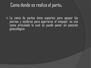 Cama donde se realiza el parto.

   La cama de partos tiene soportes para apoyar las
    piernas y asideros para agarrarse al empujar, es una
    cama articulada la cual se puede poner en posición
    ginecológica.
 