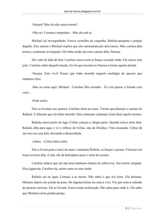 sala-de-herois.blogspot.com.br
9 | P á g i n a
-Nayara? Mas ela não estava morta?
-Não sei. Courtney respondeu. –Mas ela está aí.
Michael sai envergonhado. Estava vermelho de vergonha. Rafaela pergunta o porquê
daquilo. Eles entram e Michael explica que eles namoraram por dois meses. Mas a prima dela
armou e acabaram se beijando. Ele tinha traído ela com a prima dela, Narissa.
Ele volta do lado de fora. Caroline estava com os braços cruzado rindo. Ele estava sem
jeito. Caroline sabia daquela traição, foi ela que incentivou Narissa a tomar aquela atitude.
-Nayara. Está viva? Pensei que tinha morrido naquele naufrágio do passeio que
tínhamos feito.
-Mas eu estou aqui, Michael. –Caroline fala sorrindo. –Eu vim passar o feriado com
você...
-Pode entrar.
Eles as levaram aos quartos. Caroline deita na cama. Teriam que planejar o sumiço de
Rafaela. E falariam que ela tinha morrido. Elas começam a planejar iriam fazer aquilo mesmo.
Rafaela estava perto do lago. Celine começa a chegar perto. Quando estava atrás dela.
Rafaela olha para água e vê o reflexo de Celine, não de Doralice. Vira assustada. Celine dá
um soco na cara dela, deixando-a desacordada.
-Adeus. –Celine falava feliz.
Elas a levam para o meio do mato e amarram Rafaela, os braços e pernas. Colocam um
lenço na boca dela. E elas vão de helicóptero para o meio do oceano.
Caroline achava que ela não teria nenhuma chance de sobreviver. Iria morrer afogada.
Eles jogam-na. Caroline ria, assim como as suas irmãs.
Rafaela cai na água. Começa a se mexer. Não sabia o que iria fazer. Ela desmaia.
Minutos depois ela acorda na praia. De alguma forma ela estava viva. Viu que estava rodeada
de pessoas curiosas. Ela se levanta. Estava toda encharcada. Não sabia para onde ir. Ela sabia
que Michael corria grande perigo.
 
