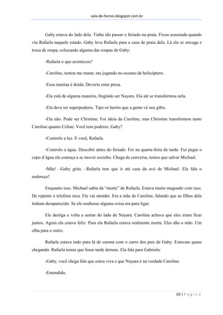 sala-de-herois.blogspot.com.br
10 | P á g i n a
Gaby estava do lado dela. Tinha ido passar o feriado na praia. Ficou assustada quando
viu Rafaela naquele estado. Gaby leva Rafaela para a casa de praia dela. Lá ela se enxuga e
troca de roupa, colocando alguma das roupas de Gaby:
-Rafaela o que aconteceu?
-Caroline, tentou me matar, me jogando no oceano de helicóptero.
-Essa menina é doida. Deveria estar presa.
-Ela está de alguma maneira, fingindo ser Nayara. Ela até se transformou nela.
-Ela deve ter superpoderes. Tipo os heróis que a gente vê nos gibis.
-Ela não. Pode ser Christine. Foi ideia da Caroline, mas Christine transformou tanto
Caroline quanto Celine. Você tem poderes, Gaby?
-Controlo a luz. E você, Rafaela.
-Controlo a água. Descobri antes do feriado. Foi na quarta-feira de tarde. Fui pegar o
copo d’água ele começa a se mover sozinho. Chega de conversa, temos que salvar Michael.
-Mãe! –Gaby grita. –Rafaela tem que ir até casa da avó de Michael. Ela fala o
endereço!
Enquanto isso. Michael sabia da “morte” de Rafaela. Estava muito magoado com isso.
De repente o telefone toca. Ele vai atender. Era a mãe de Caroline, falando que as filhas dela
tinham desaparecido. Se ele soubesse alguma coisa era para ligar.
Ele desliga e volta a sentar do lado de Nayara. Caroline achava que eles iriam ficar
juntos. Agora ela estava feliz. Para ela Rafaela estava realmente morta. Eles dão a mão. Um
olha para o outro.
Rafaela estava indo para lá de carona com o carro dos pais de Gaby. Estavam quase
chegando. Rafaela temia que fosse tarde demais. Ela fala para Gabriela:
-Gaby, você chega fala que estou viva e que Nayara é na verdade Caroline.
-Entendido.
 