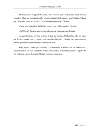 sala-de-herois.blogspot.com.br
11 | P á g i n a
Michael estava abraçando Caroline e eles estavam quase se beijando. Gaby aparece
gritando e fala o que tinha combinado. Michael olha para Gaby, depois para Caroline. Achava
que Gaby tinha enlouquecido de vez. Ele achava impossível ser Caroline.
-Gaby, você está doida. Rafaela foi morta e essa é a Nayara não é Caroline.
-Eu? Morta? –Rafaela aparece, fingindo que não estava sabendo de nada.
Aparece Christine e Celine e ficam do lado de Caroline. Michael fica feliz em saber
que Rafaela estava viva. Levanta e vai correndo abraçá-la. Caroline fica extremamente
nervosa quando viu que sua inimiga ainda estava viva.
Gaby aponta o dedo para Caroline. O dedo começa a brilhar e sai um feixe de luz,
deixando as três em suas verdadeiras formas. Michael fica horrorizado quando vê aquilo. As
três brilham e somem. Deixando Michael sem saber o que fazer.
Continua...
 