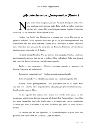sala-de-herois.blogspot.com.br
1 | P á g i n a
AAccoonntteecciimmeennttooss IInneessppeerraaddooss PPaarrttee 11
uma noite. Numa casa grande, de luxo. Na sacada do segundo andar estava
uma garota de quinze anos de idade. Tinha cabelos grisalhos, compridos,
que iam até a cintura. Eles eram lisos por causa da chapinha. Eles seriam
ondulados. Ela tem olhos azuis. Ela se chama Caroline.
Caroline é de família rica. Ela despreza as pessoas mais pobres. Ela gosta de um
garoto da sala dela. Devido à posição social dele, que era um pouco mais próxima da dela.
Caroline tem mais duas irmãs: Christine e Celine. Ela é a mais velha. Christine tem quinze
anos. Celine tem treze anos, mas faz aniversário em dezembro. Caroline e Christine fazem,
ironicamente no mesmo dia, três de Janeiro.
Na sacada aparece Christine. Viu que Caroline estava inquieta. Christine tem longos
cabelos castanhos escuros. Que iam até os joelhos. Olhos verde-claros. Tinha uma franja de
lado comprida. Estava usando uma camisola e usava pantufas:
-Perdeu o sono novamente... –Christine comentava enquanto se aproximava de
Caroline. Foi aquele Michael de novo?
-Por que está perguntando isso? –Caroline pergunta um pouco irritada.
-Estou preocupada. Você está obcecada em com ele e a acabar amiguinha dele.
-Rafaela... Aquela garota pobretona... Devia que acabado com ela faz tempo. Ainda
vou fazer isso. –Caroline falava enquanto olhava a lua cheia, era praticamente meia noite. –
Guarde minhas palavras, Chris...
No dia seguinte. Era segunda-feira. Estava todo mundo triste, devido ao fato
mencionado anteriormente. Caroline estava na sala de aula dela. Sempre chegava cedo. Meia
hora antes. Estava ela e suas irmãs. Resolve sair e ir ao banheiro para retocar a maquiagem.
Ao voltar para a sala. Ela resolver ia até a sala de Michael para poder ver o que ele estava
fazendo.
Foi correndo para dar uma espiadinha. Ela fica escondida perto da porta. Tinha uma
plaquinha com escrito “9ºD” era a sala dele. A de Caroline é 9ºC.
NN
 