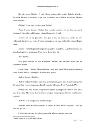 sala-de-herois.blogspot.com.br
2 | P á g i n a
Na sala estava Michael. E mais alguns amigos dele, sendo: Rafaela, Camila e
Fernanda. Estavam comentando o que eles iriam fazer no feriado de sexta-feira. Estavam
todos animados.
-Michael. O que você vai fazer nesse feriado?
-Nada de mais, Camila. –Michael fala coçando a cabeça. Eu vou ficar na casa da
minha avó. E a minha irmã Courtney vai estar lá também. E você
-O meu vai ser um pesadelo... Vou para a casa da minha tia, aquela que vive
reclamando das dores nas costas. O chato, encrenqueiro, do meu irmãozinho vai estar lá para
piorar.
-Quem? –Fernanda pergunta enquanto se ajeitava na cadeira. –Aquele menino de seis
anos, Scott, que vive te acusando. O seu pai só dá ouvido a ele.
-Esse mesmo...
-Não queria estar na sua pele, Camilinha... Rafaela, você não falou o que você vai
fazer nesse feriado...
-Nada. Nada... –Rafaela fala desanimada. –Vou fazer o que? Ficar com meu irmão, o
doido do meu primo e a barraqueira da minha irmã gêmea.
-Kelvin, Steves1
e Jamille...
-Kelvin vai ficar lavando o carro. Ele, aparentemente, gosta mais do carro que de mim.
Steves vai ficar com os amigos dele. Jamille jogando videogame. E eu? Assistindo TV...
Michael olha para Rafaela. Ele pensa em chamá-la para passar o feriado com ele na
casa da avó dele. Mas hesita. Espera até criar coragem para perguntar. Ele vira para Rafaela e
pergunta:
-Rafaela, você quer passar o feriado comigo?
Ao ouvir aquilo. Caroline começa a se remoer de raiva. Rafaela responde “Claro que
sim. Por que não?”.
Caroline sai correndo, de volta para sua sala. Não queria ouvir mais nada.
1
Steves: O nome se ler is-tí-ves. Não Es-té-ves.
 
