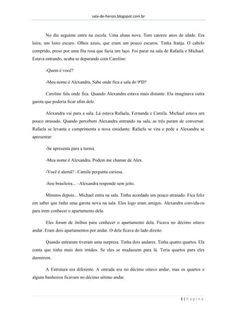 sala-de-herois.blogspot.com.br
3 | P á g i n a
No dia seguinte entra na escola. Uma aluna nova. Tem catorze anos de idade. Era
loira, um loiro escuro. Olhos azuis, que eram um pouco escuros. Tinha franja. O cabelo
comprido, preso por uma fita rosa que fazia um laço. Foi parar na sala de Rafaela e Michael.
Estava entrando, acaba se deparando com Caroline:
-Quem é você?
-Meu nome é Alexandra. Sabe onde fica a sala do 9ºD?
Caroline fala onde fica. Quando Alexandra estava mais distante. Ela imaginava outra
garota que poderia ficar afim dele.
Alexandra vai para a sala. Lá estava Rafaela, Fernanda e Camila. Michael estava um
pouco atrasado. Quando percebem Alexandra entrando na sala, as três param de conversar.
Rafaela se levanta e cumprimenta a nova estudante. Rafaela se vira e pede a Alexandra se
apresentar:
-Se apresenta para a turma.
-Meu nome é Alexandra. Podem me chamar de Alex.
-Você é alemã? –Camila pergunta curiosa.
-Sou brasileira... –Alexandra responde sem jeito.
Minutos depois... Michael entra na sala. Tinha acordado um pouco atrasado. Fica feliz
em saber que tinha uma garota nova na sala. Eles logo eram amigos. Alexandra convida-os
para irem conhecer o apartamento dela.
Eles foram de ônibus para conhecer o apartamento dela. Ficava no décimo oitavo
andar. Eram dois apartamentos por andar. O dela ficava do lado direito
Quando entraram tiveram uma surpresa. Tinha dois andares. Tinha quatro quartos. Ela
conta que tinha mais dois irmãos. Se eles se mudassem para lá. Teria quartos para eles
dormirem.
A Estrutura era diferente. A entrada era no décimo oitavo andar, mas os quartos e
alguns banheiros ficavam no décimo sétimo andar.
 