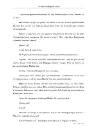 sala-de-herois.blogspot.com.br
4 | P á g i n a
O prédio tem apenas dezoito andares. No local tinha três prédios. O da Alexandra é o
do meio.
Alexandra leva-os para seu quarto. Eles descem as escadas. Acharam aquilo estranho.
O quarto dela era todo rosa. Algo que não gostaram muito. Ela foi levá-los para comerem
algum lanchinho.
Acabam se deparando com uma garota de aparentemente dezessete anos de idade.
Tinha cabelos loiros, eram curtos. Eles iam até o pescoço. Olhos verde-claros. Era prima de
Alexandra. Seu nome é Dafne.
-Quem é ela?
-Essa é Dafne. É minha prima.
-Oi. Vejo que já arrumou novos amigos. –Dafne comenta forçando um sorriso.
Enquanto Dafne estava na cozinha conversando com eles. Dafne foi para um dos
quartos. Tranca a porta. Senta no sofá. Ela pega o telefone. Começa a discar um número. Era
para a sobrinha dela. Ela fala feliz:
-Pâmela... Está tudo indo de acordo com o seu plano.
-Não acredito nisso! –Pâmela grita toda entusiasmada. –Esses humanos vão ver o que
é bom para tosse ou eu não me chamo Pâmela. Tem mais uma coisinha, Daf...
Depois do passeio. Rafaela volta para casa com seu primo Steves. Ele estava calmo.
Rafaela o considera um pouco maluco. Ele e Jamille foram criados por Samantha. Ela é doida
e barraqueira. Pelo menos Steves não é muito barraqueiro. Dificilmente ele arma um barraco.
Ele não gosta muito disso.
-Steves. Eu vou passar o feriado com Michael. Na casa da avó dele.
-Chegou o dia?
-Steves!
-Desculpa. Isso escapa. Vive escapando. –Ele fica em silêncio por alguns minutos. –
Mas vocês ainda não se beijaram?
-Steves! Para com isso! –Rafaela grita estressada com as perguntas do primo.
 