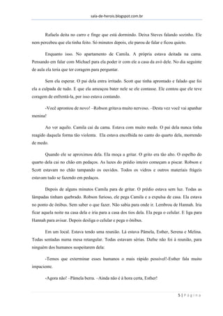 sala-de-herois.blogspot.com.br
5 | P á g i n a
Rafaela deita no carro e finge que está dormindo. Deixa Steves falando sozinho. Ele
nem percebeu que ela tinha feito. Só minutos depois, ele parou de falar e ficou quieto.
Enquanto isso. No apartamento de Camila. A própria estava deitada na cama.
Pensando em falar com Michael para ela poder ir com ele a casa da avó dele. No dia seguinte
de aula ela teria que ter coragem para perguntar.
Sem ela esperar. O pai dela entra irritado. Scott que tinha aprontado e falado que foi
ela a culpada de tudo. E que ela ameaçou bater nele se ele contasse. Ele contou que ele teve
coragem de enfrentá-la, por isso estava contando.
-Você aprontou de novo! –Robson gritava muito nervoso. –Desta vez você vai apanhar
menina!
Ao ver aquilo. Camila cai da cama. Estava com muito medo. O pai dela nunca tinha
reagido daquela forma tão violenta. Ela estava encolhida no canto do quarto dela, morrendo
de medo.
Quando ele se aproximou dela. Ela moça a gritar. O grito era tão alto. O espelho do
quarto dela cai no chão em pedaços. As luzes do prédio inteiro começam a piscar. Robson e
Scott estavam no chão tampando os ouvidos. Todos os vidros e outros materiais frágeis
estavam tudo se fazendo em pedaços.
Depois de alguns minutos Camila para de gritar. O prédio estava sem luz. Todas as
lâmpadas tinham quebrado. Robson furioso, ele pega Camila e a expulsa de casa. Ela estava
no ponto de ônibus. Sem saber o que fazer. Não sabia para onde ir. Lembrou de Hannah. Iria
ficar aquela noite na casa dela e iria para a casa dos tios dela. Ela pega o celular. E liga para
Hannah para avisar. Depois desliga o celular e pega o ônibus.
Em um local. Estava tendo uma reunião. Lá estava Pâmela, Esther, Serena e Melina.
Todas sentadas numa mesa retangular. Todas estavam sérias. Dafne não foi à reunião, para
ninguém dos humanos suspeitarem dela:
-Temos que exterminar esses humanos o mais rápido possível!-Esther fala muito
impaciente.
-Agora não! –Pâmela berra. –Ainda não é à hora certa, Esther!
 