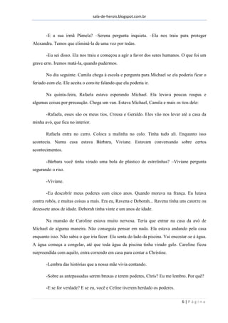 sala-de-herois.blogspot.com.br
6 | P á g i n a
-E a sua irmã Pâmela? –Serena pergunta inquieta. –Ela nos traiu para proteger
Alexandra. Temos que eliminá-la de uma vez por todas.
-Eu sei disso. Ela nos traiu e começou a agir a favor dos seres humanos. O que foi um
grave erro. Iremos matá-la, quando pudermos.
No dia seguinte. Camila chega à escola e pergunta para Michael se ela poderia ficar o
feriado com ele. Ele aceita o convite falando que ela poderia ir.
Na quinta-feira, Rafaela estava esperando Michael. Ela levava poucas roupas e
algumas coisas por precaução. Chega um van. Estava Michael, Camila e mais os tios dele:
-Rafaela, esses são os meus tios, Creusa e Geraldo. Eles vão nos levar até a casa da
minha avó, que fica no interior.
Rafaela entra no carro. Coloca a malinha no colo. Tinha tudo ali. Enquanto isso
acontecia. Numa casa estava Bárbara, Viviane. Estavam conversando sobre certos
acontecimentos.
-Bárbara você tinha virado uma bola de plástico de estrelinhas? –Viviane pergunta
segurando o riso.
-Viviane.
-Eu descobrir meus poderes com cinco anos. Quando morava na frança. Eu lutava
contra robôs, e muitas coisas a mais. Era eu, Ravena e Deborah... Ravena tinha uns catorze ou
dezessete anos de idade. Deborah tinha vinte e um anos de idade.
Na mansão de Caroline estava muito nervosa. Teria que entrar na casa da avó de
Michael de alguma maneira. Não conseguia pensar em nada. Ela estava andando pela casa
enquanto isso. Não sabia o que iria fazer. Ela senta do lado da piscina. Vai encostar-se à água.
A água começa a congelar, até que toda água da piscina tinha virado gelo. Caroline ficou
surpreendida com aquilo, entra correndo em casa para contar a Christine.
-Lembra das histórias que a nossa mãe vivia contando.
-Sobre as antepassadas serem bruxas e terem poderes, Chris? Eu me lembro. Por quê?
-E se for verdade? E se eu, você e Celine tiverem herdado os poderes.
 