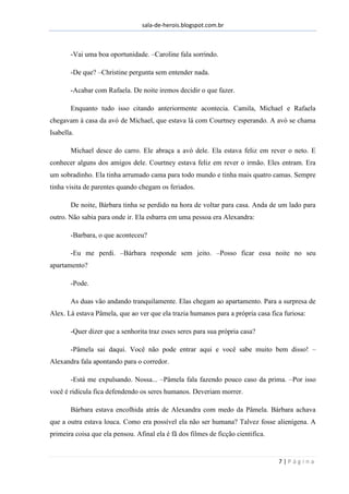 sala-de-herois.blogspot.com.br
7 | P á g i n a
-Vai uma boa oportunidade. –Caroline fala sorrindo.
-De que? –Christine pergunta sem entender nada.
-Acabar com Rafaela. De noite iremos decidir o que fazer.
Enquanto tudo isso citando anteriormente acontecia. Camila, Michael e Rafaela
chegavam à casa da avó de Michael, que estava lá com Courtney esperando. A avó se chama
Isabella.
Michael desce do carro. Ele abraça a avó dele. Ela estava feliz em rever o neto. E
conhecer alguns dos amigos dele. Courtney estava feliz em rever o irmão. Eles entram. Era
um sobradinho. Ela tinha arrumado cama para todo mundo e tinha mais quatro camas. Sempre
tinha visita de parentes quando chegam os feriados.
De noite, Bárbara tinha se perdido na hora de voltar para casa. Anda de um lado para
outro. Não sabia para onde ir. Ela esbarra em uma pessoa era Alexandra:
-Barbara, o que aconteceu?
-Eu me perdi. –Bárbara responde sem jeito. –Posso ficar essa noite no seu
apartamento?
-Pode.
As duas vão andando tranquilamente. Elas chegam ao apartamento. Para a surpresa de
Alex. Lá estava Pâmela, que ao ver que ela trazia humanos para a própria casa fica furiosa:
-Quer dizer que a senhorita traz esses seres para sua própria casa?
-Pâmela sai daqui. Você não pode entrar aqui e você sabe muito bem disso! –
Alexandra fala apontando para o corredor.
-Está me expulsando. Nossa... –Pâmela fala fazendo pouco caso da prima. –Por isso
você é ridícula fica defendendo os seres humanos. Deveriam morrer.
Bárbara estava encolhida atrás de Alexandra com medo da Pâmela. Bárbara achava
que a outra estava louca. Como era possível ela não ser humana? Talvez fosse alienígena. A
primeira coisa que ela pensou. Afinal ela é fã dos filmes de ficção cientifica.
 