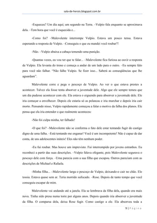 sala-de-herois.blogspot.com.br
9 | P á g i n a
-Esqueceu? Um dia aqui; um segundo na Terra. –Vulpio fala enquanto se aproximava
dela. –Tem hora que você é esquecida e...
-Como foi? –Malevolente interrompe Vulpio. Estava um pouco tensa. Estava
esperando a resposta de Vulpio. –Conseguiu o que eu mandei você roubar?!
-Não. –Vulpio abaixa a cabaça temendo uma punição.
-Quantas vezes, eu vou ter que te falar... –Malevolente fica furiosa ao ouvir a resposta
de Vulpio. Ela levanta do trono e começa a andar de um lado para o outro. –Eu sempre falo
para você não falhar. “Não falhe Vulpio. Se fizer isso... Saberá as conseqüências que lhe
aguardam”.
Malevolente corre e pega o pescoço de Vulpio. Ao ver o que estava prestes a
acontecer. Talvez ela fosse tenta absorver a juventude dele. Algo que ele sempre temeu que
um dia pudesse acontecer com ele. Ela estava o erguendo para absorver a juventude dele. Ele
iria começar a envelhecer. Depois ele estaria só as pelancas e iria murchar e depois iria cair
morto. Pensando nisso, Vulpio rapidamente começou a falar o motivo da falha dos planos. Ele
pensa que ela iria entender o que realmente aconteceu:
-Não foi culpa minha, ter falhado!
-O que foi? –Malevolente não se conforma o fato dele estar tentando fugir do castigo
digno de uma falha. –Está tentando me enganar! Você é um incompetente! Não é capaz de dar
conta, de uns adolescentes inúteis! Eles não têm nenhum poder.
-Eu fui roubar. Mas houve um imprevisto. Fui interrompido por jovens estranhos. Eu
reconheci a partir das suas descrições. –Vulpio falava ofegante, pois Malevolente segurava o
pescoço dele com força. –Uma parecia com a sua filha que escapou. Outros pareciam com as
descrições de Michael e Rafaela.
-Minha filha... –Malevolente larga o pescoço de Vulpio, deixando-o cair no chão. Ele
tossia. Estava quase sem ar. Teria morrido sufocado. –Rose. Depois de tanto tempo que você
conseguiu escapar de mim.
Malevolente vai andando até a janela. Ela se lembrava da filha dela, quando era mais
nova. Tinha sido presa numa torre por alguns anos. Depois quando iria absorver a juventude
da filha. O comparsa dela, deixa Rose fugir. Como castigo a ele. Ela absorveu toda a
 