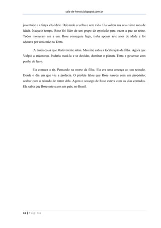 sala-de-herois.blogspot.com.br
10 | P á g i n a
juventude e a força vital dele. Deixando o velho e sem vida. Ela voltou aos seus vinte anos de
idade. Naquele tempo, Rose foi líder de um grupo de oposição para trazer a paz ao reino.
Todos morreram um a um. Rose conseguiu fugir, tinha apenas sete anos de idade e foi
adotava por uma mãe na Terra.
A única coisa que Malevolente sabia. Mas não sabia a localização da filha. Agora que
Vulpio a encontrou. Poderia matá-la e se duvidar, dominar o planeta Terra e governar com
punho de ferro.
Ela começa a rir. Pensando na morte da filha. Ela era uma ameaça ao seu reinado.
Desde o dia em que viu a profecia. O profeta falou que Rose nasceu com um propósito;
acabar com o reinado de terror dela. Agora o sossego de Rose estava com os dias contados.
Ela sabia que Rose estava em um país; no Brasil.
 