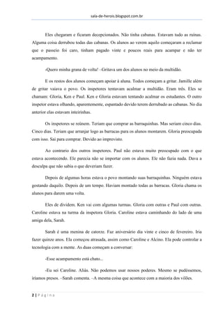 sala-de-herois.blogspot.com.br
2 | P á g i n a
Eles chegaram e ficaram decepcionados. Não tinha cabanas. Estavam tudo as ruínas.
Alguma coisa derrubou todas das cabanas. Os alunos ao verem aquilo começaram a reclamar
que o passeio foi caro, tinham pagado vinte e poucos reais para acampar e não ter
acampamento.
-Quero minha grana de volta! –Gritava um dos alunos no meio da multidão.
E os restos dos alunos começam apoiar à aluna. Todos começam a gritar. Jamille além
de gritar vaiava o povo. Os inspetores tentavam acalmar a multidão. Eram três. Eles se
chamam: Gloria, Ken e Paul. Ken e Gloria estavam tentando acalmar os estudantes. O outro
inspetor estava olhando, aparentemente, espantado devido terem derrubado as cabanas. No dia
anterior elas estavam inteirinhas.
Os inspetores se reúnem. Teriam que comprar as barraquinhas. Mas seriam cinco dias.
Cinco dias. Teriam que arranjar logo as barracas para os alunos montarem. Gloria preocupada
com isso. Sai para comprar. Devido ao imprevisto.
Ao contrario dos outros inspetores. Paul não estava muito preocupado com o que
estava acontecendo. Ele parecia não se importar com os alunos. Ele não fazia nada. Dava a
desculpa que não sabia o que deveriam fazer.
Depois de algumas horas estava o povo montando suas barraquinhas. Ninguém estava
gostando daquilo. Depois de um tempo. Haviam montado todas as barracas. Gloria chama os
alunos para darem uma volta.
Eles de dividem. Ken vai com algumas turmas. Gloria com outras e Paul com outras.
Caroline estava na turma da inspetora Gloria. Caroline estava caminhando do lado de uma
amiga dela, Sarah.
Sarah é uma menina de catorze. Faz aniversário dia vinte e cinco de fevereiro. Iria
fazer quinze anos. Ela começou atrasada, assim como Caroline e Alcino. Ela pode controlar a
tecnologia com a mente. As duas começam a conversar:
-Esse acampamento está chato...
-Eu sei Caroline. Aliás. Não podemos usar nossos poderes. Mesmo se pudéssemos,
iríamos presos. –Sarah comenta. –A mesma coisa que acontece com a maioria dos vilões.
 