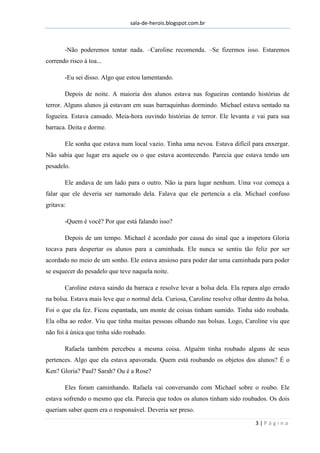 sala-de-herois.blogspot.com.br
3 | P á g i n a
-Não poderemos tentar nada. –Caroline recomenda. –Se fizermos isso. Estaremos
correndo risco à toa...
-Eu sei disso. Algo que estou lamentando.
Depois de noite. A maioria dos alunos estava nas fogueiras contando histórias de
terror. Alguns alunos já estavam em suas barraquinhas dormindo. Michael estava sentado na
fogueira. Estava cansado. Meia-hora ouvindo histórias de terror. Ele levanta e vai para sua
barraca. Deita e dorme.
Ele sonha que estava num local vazio. Tinha uma nevoa. Estava difícil para enxergar.
Não sabia que lugar era aquele ou o que estava acontecendo. Parecia que estava tendo um
pesadelo.
Ele andava de um lado para o outro. Não ia para lugar nenhum. Uma voz começa a
falar que ele deveria ser namorado dela. Falava que ele pertencia a ela. Michael confuso
gritava:
-Quem é você? Por que está falando isso?
Depois de um tempo. Michael é acordado por causa do sinal que a inspetora Gloria
tocava para despertar os alunos para a caminhada. Ele nunca se sentiu tão feliz por ser
acordado no meio de um sonho. Ele estava ansioso para poder dar uma caminhada para poder
se esquecer do pesadelo que teve naquela noite.
Caroline estava saindo da barraca e resolve levar a bolsa dela. Ela repara algo errado
na bolsa. Estava mais leve que o normal dela. Curiosa, Caroline resolve olhar dentro da bolsa.
Foi o que ela fez. Ficou espantada, um monte de coisas tinham sumido. Tinha sido roubada.
Ela olha ao redor. Viu que tinha muitas pessoas olhando nas bolsas. Logo, Caroline viu que
não foi à única que tinha sido roubado.
Rafaela também percebeu a mesma coisa. Alguém tinha roubado alguns de seus
pertences. Algo que ela estava apavorada. Quem está roubando os objetos dos alunos? É o
Ken? Gloria? Paul? Sarah? Ou é a Rose?
Eles foram caminhando. Rafaela vai conversando com Michael sobre o roubo. Ele
estava sofrendo o mesmo que ela. Parecia que todos os alunos tinham sido roubados. Os dois
queriam saber quem era o responsável. Deveria ser preso.
 