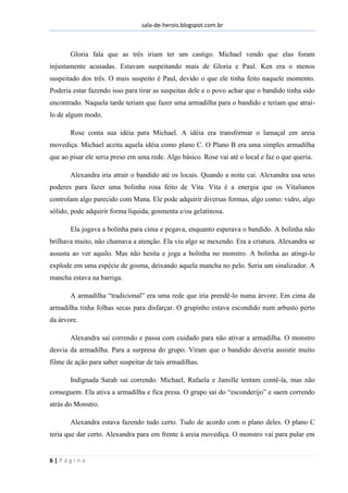sala-de-herois.blogspot.com.br
6 | P á g i n a
Gloria fala que as três iriam ter um castigo. Michael vendo que elas foram
injustamente acusadas. Estavam suspeitando mais de Gloria e Paul. Ken era o menos
suspeitado dos três. O mais suspeito é Paul, devido o que ele tinha feito naquele momento.
Poderia estar fazendo isso para tirar as suspeitas dele e o povo achar que o bandido tinha sido
encontrado. Naquela tarde teriam que fazer uma armadilha para o bandido e teriam que atraí-
lo de algum modo.
Rose conta sua idéia para Michael. A idéia era transformar o lamaçal em areia
movediça. Michael aceita aquela idéia como plano C. O Plano B era uma simples armadilha
que ao pisar ele seria preso em uma rede. Algo básico. Rose vai até o local e faz o que queria.
Alexandra iria atrair o bandido até os locais. Quando a noite cai. Alexandra usa seus
poderes para fazer uma bolinha rosa feito de Vita. Vita é a energia que os Vitalianos
controlam algo parecido com Mana. Ele pode adquirir diversas formas, algo como: vidro, algo
sólido, pode adquirir forma liquida, gosmenta e/ou gelatinosa.
Ela jogava a bolinha para cima e pegava, enquanto esperava o bandido. A bolinha não
brilhava muito, não chamava a atenção. Ela viu algo se mexendo. Era a criatura. Alexandra se
assusta ao ver aquilo. Mas não hesita e joga a bolinha no monstro. A bolinha ao atingi-lo
explode em uma espécie de gosma, deixando aquela mancha no pelo. Seria um sinalizador. A
mancha estava na barriga.
A armadilha “tradicional” era uma rede que iria prendê-lo numa árvore. Em cima da
armadilha tinha folhas secas para disfarçar. O grupinho estava escondido num arbusto perto
da árvore.
Alexandra sai correndo e passa com cuidado para não ativar a armadilha. O monstro
desvia da armadilha. Para a surpresa do grupo. Viram que o bandido deveria assistir muito
filme de ação para saber suspeitar de tais armadilhas.
Indignada Sarah sai correndo. Michael, Rafaela e Jamille tentam contê-la, mas não
conseguem. Ela ativa a armadilha e fica presa. O grupo sai do “esconderijo” e saem correndo
atrás do Monstro.
Alexandra estava fazendo tudo certo. Tudo de acordo com o plano deles. O plano C
teria que dar certo. Alexandra para em frente à areia movediça. O monstro vai para pular em
 