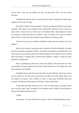 sala-de-herois.blogspot.com.br
7 | P á g i n a
cima de Alex. Antes que isso pudesse dar certo; ela pula para o lado e ele cai na areia
movediça.
O bandido não sabia de onde veio aquela areia movediça. Conhecia bem aquele lugar.
Aquela areia não estava ali antes.
De manhã. O Monstro estava amarrado. Todos do acampamento olhavam para aquilo,
assustados. Não sabiam o que realmente estava acontecendo. Michael iria dar a noticia aos
outros alunos. Joelyn estava lá. Achava que era brincadeira deles. Algo planejado. Começa
uma algazarra. Jamille grita para eles calarem a boca. Os alunos, com receio de Jamille,
param de falar. E olhavam ora para Jamille ora para Michael. Ele começa a falar:
-Pessoal! Essa coisa foi o verdadeiro culpado dos roubos dos nossos objetos. Isso é um
disfarce!
Joelyn ao ouvir aquilo. Logo pensou que o monstro era Caroline disfarçada. Na cabeça
de Joelyn só poderia ser madame Caroline e suas irmãs. Ela acreditava no que Paul falava. Joe
achava que ele nunca mentiu quando estava falando naquele dia de manhã. Para ela, ele tinha
dado uma punição. E naquela noite, Caroline tinha escapado e tentado se vingar por terem
descoberto o segredo dela.
Rose vai andando para poder tirar a mascara do disfarce. Para todo mundo ver quem
era o bandido. Ela pega na parte de cima e puxa. Todo mundo faz um “oh”, quando eles virão
quem realmente era o bandido.
O bandido não era nada menos que; Paul. Mas ele estava diferente. Estava sem o gorro
que ele sempre usa. Ele tinha uma coisa incomum na cabeça. Ele tinha orelhas iguais às de
uma raposa. Ele começa a tirar o disfarce. Ao tirar. A calça rasga. Revelando outra coisa
incomum. Ele tinha um rabo de raposa. Ela laranja e tinha a ponta branca.
Viviane olha para Paul. Ela parecia já te o visto em algum lugar da vida dela. Agora
que o via sem o capuz, logo o reconheceu. Seu verdadeiro nome é Vulpio. Era um bandido na
França. Eles tinham lutado há sete anos.
-Vulpio!
-Isso mesmo... Eu voltei. Mas não vou ser preso. –Ele se levanta bate palmas e some.
 