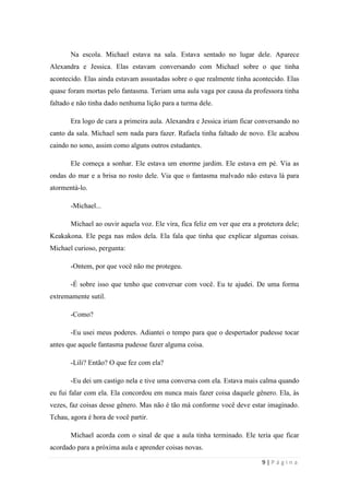 sala-de-herois.blogspot.com.br
9 | P á g i n a
Era logo de cara a primeira aula. Alexandra e Jessica iriam ficar conversando no canto
da sala. Michael sem nada para fazer. Rafaela tinha faltado de novo. Ele acabou caindo no
sono, assim como alguns outros estudantes.
Ele começa a sonhar. Ele estava um enorme jardim. Ele estava em pé. Via as ondas do
mar e a brisa no rosto dele. Via que o fantasma malvado não estava lá para atormentá-lo.
-Michael...
Michael ao ouvir aquela voz. Ele vira, fica feliz em ver que era a protetora dele;
Keakakona. Ele pega nas mãos dela. Ela fala que tinha que explicar algumas coisas. Michael
curioso, pergunta:
-Ontem, por que você não me protegeu.
-É sobre isso que tenho que conversar com você. Eu te ajudei. De uma forma
extremamente sutil.
-Como?
-Eu usei meus poderes. Adiantei o tempo para que o despertador pudesse tocar antes
que aquele fantasma pudesse fazer alguma coisa.
-Lili? Então? O que fez com ela?
-Eu dei um castigo nela e tive uma conversa com ela. Estava mais calma quando eu fui
falar com ela. Ela concordou em nunca mais fazer coisa daquele gênero. Ela, às vezes, faz
coisas desse gênero. Mas não é tão má conforme você deve estar imaginado. Tchau, agora é
hora de você partir.
Michael acorda com o sinal de que a aula tinha terminado. Ele teria que ficar acordado
para a próxima aula e aprender coisas novas.
No recreio ele foi andando e sentou. Iria comer um sanduíche. Alexandra e Jessica
aparecem com os mesmo lanches do dia anterior. Elas viram que ele tinha cochilado na aula
vaga. Elas queriam saber se tinha dado certo e que ele não teve outro pesadelo.
-Você teve algum pesadelo?
 
