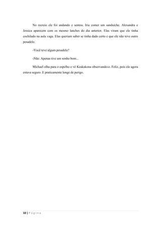 sala-de-herois.blogspot.com.br
10 | P á g i n a
-Não. Apenas tive um sonho bom...
Michael olha para o espelho e vê Keakakona observando-o. Feliz, pois ele agora
estava seguro. E praticamente longe de perigo.
 