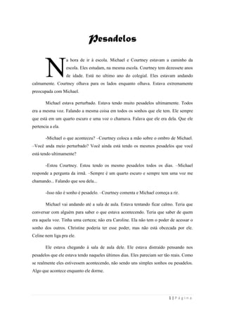 sala-de-herois.blogspot.com.br
1 | P á g i n a
PPeessaaddeellooss
a hora de ir à escola. Michael e Courtney estavam a caminho da escola.
Eles estudam, na mesma escola. Courtney tem dezessete anos de idade.
Está no ultimo ano do colegial. Eles estavam andando calmamente.
Courtney olhava para os lados enquanto olhava. Estava extremamente preocupada com
Michael.
Michael estava perturbado. Estava tendo muito pesadelos ultimamente. Todos era a
mesma voz. Falando a mesma coisa em todos os sonhos que ele tem. Ele sempre que está em
um quarto escuro e uma voz o chamava. Falava que ele era dela. Que ele pertencia a ela.
-Michael o que aconteceu? –Courtney coloca a mão sobre o ombro de Michael. –Você
anda meio perturbado? Você ainda está tendo os mesmos pesadelos que você está tendo
ultimamente?
-Estou Courtney. Estou tendo os mesmo pesadelos todos os dias. –Michael responde a
pergunta da irmã. –Sempre é um quarto escuro e sempre tem uma voz me chamando...
Falando que sou dela...
-Isso não é sonho é pesadelo. –Courtney comenta e Michael começa a rir.
Michael vai andando até a sala de aula. Estava tentando ficar calmo. Teria que
conversar com alguém para saber o que estava acontecendo. Teria que saber de quem era
aquela voz. Tinha uma certeza; não era Caroline. Ela não tem o poder de acessar o sonho dos
outros. Christine poderia ter esse poder, mas não está obcecada por ele. Celine nem liga pra
ele.
Ele estava chegando à sala de aula dele. Ele estava distraído pensando nos pesadelos
que ele estava tendo naqueles últimos dias. Eles pareciam ser tão reais. Como se realmente
eles estivessem acontecendo, não sendo uns simples sonhos ou pesadelos. Algo que acontece
enquanto ele dorme.
NN
 