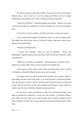 sala-de-herois.blogspot.com.br
2 | P á g i n a
Na sala de aula estava Alexandra, Jessica e Viviane. Elas estavam conversando.
Michael entra e senta e nem as vê. As três acham que Michael deveria ter algum problema
para estar daquele jeito. Foram e sentaram ao redor do lugar dele:
-O que houve Michael? –Alexandra pergunta preocupada. –Quando você chega à sala
de aula, sempre nos cumprimenta. A não ser, quando você está com um problema grave.
-Se você tiver. –Jessica comenta. –É melhor nos contar... Somos suas amigas.
-Estou tendo muitos pesadelos ultimamente. Não sei o que eles querem dizer. Mas
alguém está afim de dim. Sem ser a doida da Caroline. Algo que eu queria saber. Quem é essa
pessoa? Quem?
-Mistério com M maiúsculo.
-A turma está chegando... Hoje tem aula de Espanhol... –Jessica fala desanimada. –
Aquela professora não ensina nada. Aliás, ela fala muito baixinha e muito vagarosamente.
-Melhor que o professor de geografia. –Alexandra quase interrompe Jessica. –Quando
ele começa a falar. Nem sei como ele não morrer por falta de ar.
-Vamos para os nossos lugares. Aliás. Hoje é que quinta-feira. Vamos. –Jessica e
Alexandra se afastam de Michael e cada uma vai para seu lugar.
Na segunda aula seria aula da professora de Espanhol. Ela se chama; Julieta. É uma
mulher com uma calma de dar medo. A voz dela é baixinha e ela fala bem devagar. Algo que
dá sono em todos os alunos, para quais ela dá aula. Em todas as escolas que ela deu aula. Ela
reclamava de uma coisa: grande parte dos alunos sempre dormia na sala de aula. Ela vivia
reclamando e impondo castigo aos alunos.
Na aula que os alunos consideravam castigo. Eles consideravam aquilo como pagar os
pecados que cometeram e os que eles iriam cometer. A professora Julieta é uma mulher com
seus trinta e cinco anos de idade. Ela tem cabelos castanho-escuros. Olhos castanhos. Os
olhos são um pouco puxados. Tem nariz um pouco grande. Lábios finos.
Quando ela entrou na sala. Os alunos sentiram um desanimo total. Ela fala “Bom dia,
espero que hoje ninguém durma na minha aula.” Só de ouvirem aquela voz falando bom dia,
 