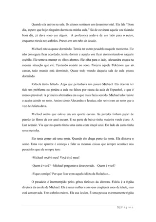 sala-de-herois.blogspot.com.br
3 | P á g i n a
já dava sono em alguns. A professora andava de um lado para o outro, enquanto mexia nos
cabelos. Presos em um rabo de cavalo.
Michael estava quase dormindo. Temia ter outro pesadelo naquele momento. Ele não
conseguia ficar acordado, temia dormir e aquela voz ficar atormentando-o naquele cochilo.
Ele tentava manter os olhos abertos. Ele olha para o lado. Alexandra estava na mesma
situação que ele. Tentando resistir ao sono. Parecia aquele Pokémon que só cantar, todo
mundo está dormindo. Quase todo mundo daquela sala de aula estava dormindo.
Rafaela tinha faltado. Algo que perturbava um pouco Michael. Ela deveria ter tido um
problema ou perdeu a aula ou faltou por causa da aula de Espanhol, o que é menos provável.
A primeira alternativa era a que mais fazia sentido. Michael não resiste e acaba caindo no
sono. Assim como Alexandra e Jessica; não resistiram ao sono que a voz de Julieta dava.
Michael sonha que estava em um quarto escuro. As paredes tinham papel de parede de
flores de cor azul escuro. E na parte de baixo tinha madeira verde claro. A Luz acende. Viu
que no quarto tinha uma cama com lençol azul. Do lado da cama tinha uma mesinha.
Ele tenta correr até uma porta. Quando ele chega perto da porta. Ela distorce e some.
Uma voz aparece e começa a falar as mesmas coisas que sempre acontece nos pesadelos que
ele sempre tem:
-Michael você é meu! Você é só meu!
-Quem é você? –Michael perguntava desesperado. –Quem é você?
-Fique comigo? Por que ficar com aquela idiota da Rafaela e...
O pesadelo é interrompido pelos gritos furiosos da diretora. Flávia é a rígida diretora
da escola de Michael. Ela é uma mulher com seus cinqüenta anos de idade, mas está
conservada. Tem cabelos ruivos. Ela usa óculos. É uma pessoa extremamente rígida e
autoritária com seus alunos, mas a maioria gosta dela. Ela sempre pensa no melhor para seus
alunos.
Ela estava acordando os alunos. Assim que todos os alunos estavam acordados. Ela
andava de um lado para o outro. Estava um silêncio total. Só se ouvia o som do salto alto da
 