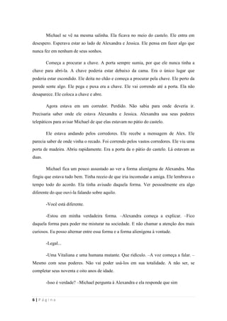 sala-de-herois.blogspot.com.br
6 | P á g i n a
Michael se vê na mesma salinha. Ela ficava no meio do castelo. Ele entra em
desespero. Esperava estar ao lado de Alexandra e Jessica. Ele pensa em fazer algo que nunca
fez em nenhum de seus sonhos.
Começa a procurar a chave. A porta sempre sumia, por que ele nunca tinha a chave
para abri-la. A chave poderia estar debaixo da cama. Era o único lugar que poderia estar
escondido. Ele deita no chão e começa a procurar pela chave. Ele perto da parede sente algo.
Ele pega e puxa era a chave. Ele vai correndo até a porta. Ela não desaparece. Ele coloca a
chave e abre.
Agora estava em um corredor. Perdido. Não sabia para onde deveria ir. Precisaria
saber onde ele estava Alexandra e Jessica. Alexandra usa seus poderes telepáticos para avisar
Michael de que elas estavam no pátio do castelo.
Ele estava andando pelos corredores. Ele recebe a mensagem de Alex. Ele parecia
saber de onde vinha o recado. Foi correndo pelos vastos corredores. Ele viu uma porta de
madeira. Abriu rapidamente. Era a porta da o pátio do castelo. Lá estavam as duas.
Michael fica um pouco assustado ao ver a forma alienígena de Alexandra. Mas fingiu
que estava tudo bem. Tinha receio de que iria incomodar a amiga. Ele lembrava o tempo todo
do acordo. Ela tinha avisado daquela forma. Ver pessoalmente era algo diferente do que ouvi-
la falando sobre aquilo.
-Você está diferente.
-Estou em minha verdadeira forma. –Alexandra começa a explicar. –Fico daquela
forma para poder me misturar na sociedade. E não chamar a atenção dos mais curiosos. Eu
posso alternar entre essa forma e a forma alienígena à vontade.
-Legal...
-Uma Vitaliana e uma humana mutante. Que ridículo. –A voz começa a falar. –Mesmo
com seus poderes. Não vai poder usá-los em sua totalidade. A não ser, se completar seus
noventa e oito anos de idade.
-Isso é verdade? –Michael pergunta à Alexandra e ela responde que sim
 