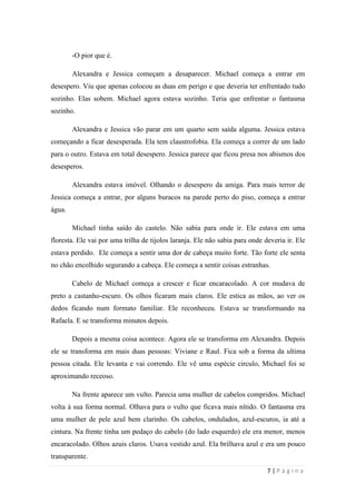 sala-de-herois.blogspot.com.br
7 | P á g i n a
-O pior que é.
Alexandra e Jessica começam a desaparecer. Michael começa a entrar em desespero.
Viu que apenas colocou as duas em perigo e que deveria ter enfrentado tudo sozinho. Elas
sobem. Michael agora estava sozinho. Teria que enfrentar o fantasma sozinho.
Alexandra e Jessica vão parar em um quarto sem saída alguma. Jessica estava
começando a ficar desesperada. Ela tem claustrofobia. Ela começa a correr de um lado para o
outro. Estava em total desespero. Jessica parece que ficou presa nos abismos dos desesperos.
Alexandra estava imóvel. Olhando o desespero da amiga. Para mais terror de Jessica
começa a entrar, por alguns buracos na parede perto do piso, começa a entrar água.
Michael tinha saído do castelo. Não sabia para onde ir. Ele estava em uma floresta. Ele
vai por uma trilha de tijolos laranja. Ele não sabia para onde deveria ir. Ele estava perdido.
Ele começa a sentir uma dor de cabeça muito forte. Tão forte ele senta no chão encolhido
segurando a cabeça. Ele começa a sentir coisas estranhas.
Cabelo de Michael começa a crescer e ficar encaracolado. A cor mudava de preto a
castanho-escuro. Os olhos ficaram mais claros. Ele estica as mãos, ao ver os dedos ficando
num formato familiar. Ele reconheceu. Estava se transformando na Rafaela. E se transforma
minutos depois.
Depois a mesma coisa acontece. Agora ele se transforma em Alexandra. Depois ele se
transforma em mais duas pessoas: Viviane e Raul. Fica sob a forma da ultima pessoa citada.
Ele levanta e vai correndo. Ele vê uma espécie circulo, Michael foi se aproximando receoso.
Na frente aparece um vulto. Parecia uma mulher de cabelos compridos. Michael volta
à sua forma normal. Olhava para o vulto que ficava mais nítido. O fantasma era uma mulher
de pele azul bem clarinho. Os cabelos, ondulados, azul-escuros, ia até a cintura. Na frente
tinha um pedaço do cabelo (do lado esquerdo) ele era menor, menos encaracolado. Olhos
azuis claros. Usava vestido azul. Ela brilhava azul e era um pouco transparente.
-Então... Você é o fantasma que anda me atormentando durante esse tempo. Desde
aquele dia no acampamento.
 