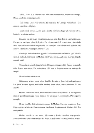 sala-de-herois.blogspot.com.br
8 | P á g i n a
-Meu nome é Lili. Sou o fantasma das Poesias e das Cantigas Românticas. –Lili
começa a explicar a Michael.
-Você estará ferrada. Assim que a minha protetora chegar ela vai me salvar. Inclusive
as minhas amigas.
Enquanto ela falava, ele percebe uma cabana atrás dela. Estava escorrendo água. Ele
percebe os fracos gritos de Jessica. Ele vai correndo. Lili percebe que estava indo até o local
onde estavam as amigas dele. Ele começa a tacar usando seus poderes. Ele começa a derreter
a parede para a raiva de Lili.
Assim que abriu um buraco gigante. Saiu uma enorme corrente de água. Jessica sai
toda molhada. Ela tossia. Se Michael não tivesse chegado, ela teria morrido afogada naquele
local.
Alexandra sai voando daquele local. Olha com raiva para Lili. Devido ao que ela tinha
feito a sua amiga. Ela tenta atacar Lili, mas o fantasma consegue desviar do ataque.
-Acha que esperta me atacar.
Lili começa a fazer umas raízes do chão. Prender as duas. Michael pedia para Lili
parar de fazer aquilo. Ela sorria. Michael tenta atacar, mas o fantasma faz um escudo.
Michael continuava atacar. Ele esperava atacar até o escudo de Lili não agüentar mais.
O que não aconteceu. Ficou atacando por uns cinco ou seis minutos. Depois parou cansada.
Ele cai no chão. Lili vai se aproximando de Michael. Ela pega no pescoço dele. Estava
prestes a beijá-lo. Eles escutam o barulho do despertador de Michael. Lili fica desesperada.
Michael acorda na sua cama. Alexandra e Jessica acordam desesperadas. Michael
levanta. Estava na hora dele ir à escola. Ele levanta e vai até o ponto de ônibus.
Na escola. Michael estava na sala. Estava sentado no lugar dele. Aparece Alexandra e
Jessica. Elas estavam conversando com Michael sobre o que tinha acontecido. Elas ainda
estavam assustadas sobre o que realmente tinha acontecido. Elas quase foram mortas pelo
fantasma. Teriam uma aula vaga por causa da professora tinha faltado e não tinha dado
nenhuma lição para a turma dele.
 