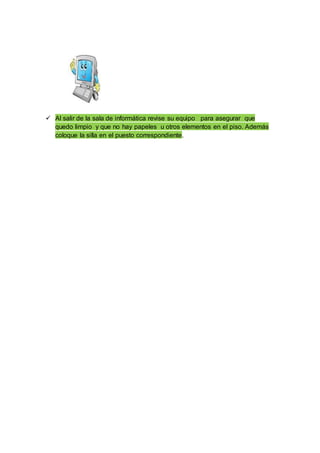  Al salir de la sala de informática revise su equipo para asegurar que
quedo limpio y que no hay papeles u otros elementos en el piso. Además
coloque la silla en el puesto correspondiente.