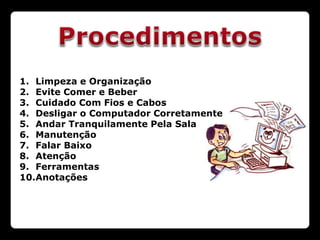 1. Limpeza e Organização
2. Evite Comer e Beber
3. Cuidado Com Fios e Cabos
4. Desligar o Computador Corretamente
5. Andar Tranquilamente Pela Sala
6. Manutenção
7. Falar Baixo
8. Atenção
9. Ferramentas
10.Anotações
 