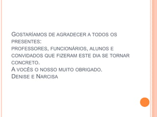 Gostaríamos de agradecer a todos os presentes: professores, funcionários, alunos e convidados que fizeram este dia se tornar concreto.A vocês o nosso muito obrigado.Denise e Narcisa