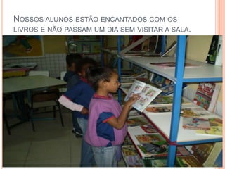 Nossos alunos estão encantados com os livros e não passam um dia sem visitar a sala.