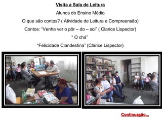 Visita a Sala de Leitura
Alunos do Ensino Médio
O que são contos? ( Atividade de Leitura e Compreensão)
Contos: “Venha ver o pôr – do – sol” ( Clarice Lispector)
“ O chá”
“Felicidade Clandestina” (Clarice Lispector)
Continuação...Continuação...
 