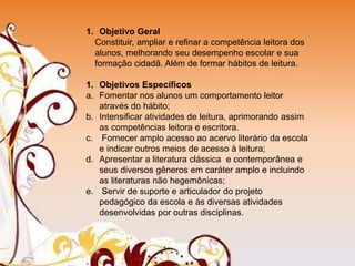 1. Objetivo Geral
Constituir, ampliar e refinar a competência leitora dos
alunos, melhorando seu desempenho escolar e sua
formação cidadã. Além de formar hábitos de leitura.
1. Objetivos Específicos
a. Fomentar nos alunos um comportamento leitor
através do hábito;
b. Intensificar atividades de leitura, aprimorando assim
as competências leitora e escritora.
c. Fornecer amplo acesso ao acervo literário da escola
e indicar outros meios de acesso à leitura;
d. Apresentar a literatura clássica e contemporânea e
seus diversos gêneros em caráter amplo e incluindo
as literaturas não hegemônicas;
e. Servir de suporte e articulador do projeto
pedagógico da escola e às diversas atividades
desenvolvidas por outras disciplinas.
 