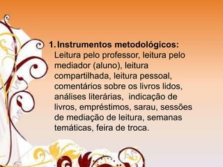 1.Instrumentos metodológicos:
Leitura pelo professor, leitura pelo
mediador (aluno), leitura
compartilhada, leitura pessoal,
comentários sobre os livros lidos,
análises literárias, indicação de
livros, empréstimos, sarau, sessões
de mediação de leitura, semanas
temáticas, feira de troca.
 